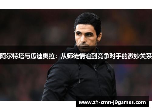 阿尔特塔与瓜迪奥拉：从师徒情谊到竞争对手的微妙关系