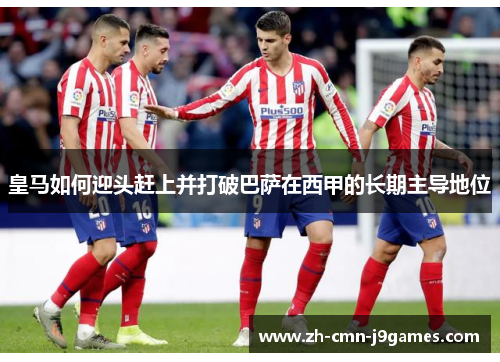 皇马如何迎头赶上并打破巴萨在西甲的长期主导地位