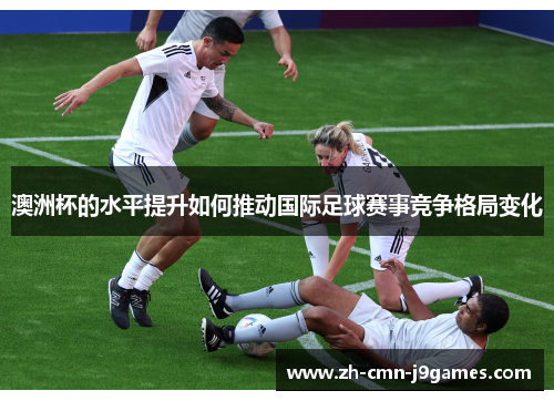 澳洲杯的水平提升如何推动国际足球赛事竞争格局变化