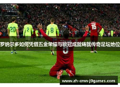 罗纳尔多如何凭借五金荣耀与欧冠成就铸就传奇足坛地位